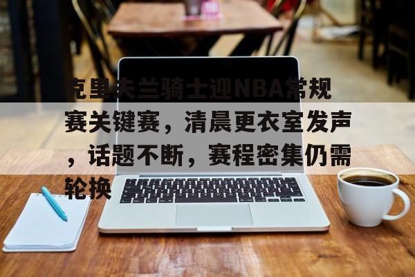 ayxsport-包含克里夫兰骑士迎NBA常规赛关键赛，清晨更衣室发声，话题不断，赛程密集仍需轮换的词条