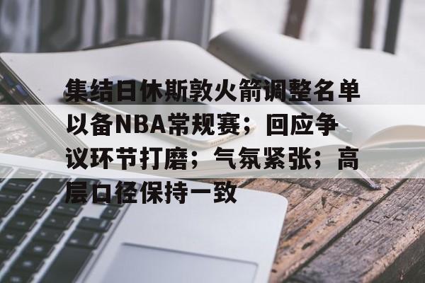 ayxsport-集结日休斯敦火箭调整名单以备NBA常规赛；回应争议环节打磨；气氛紧张；高层口径保持一致的简单介绍